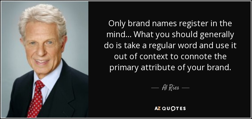 Only brand names register in the mind... What you should generally do is take a regular word and use it out of context to connote the primary attribute of your brand. - Al Ries