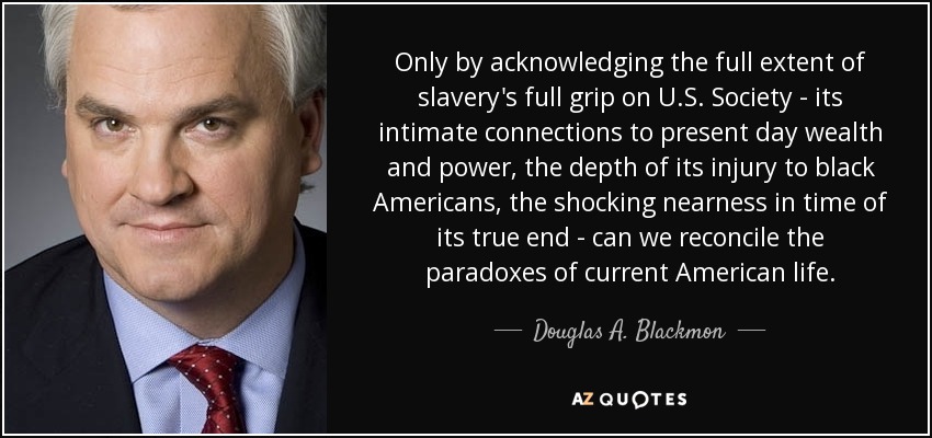 Only by acknowledging the full extent of slavery's full grip on U.S. Society - its intimate connections to present day wealth and power, the depth of its injury to black Americans, the shocking nearness in time of its true end - can we reconcile the paradoxes of current American life. - Douglas A. Blackmon
