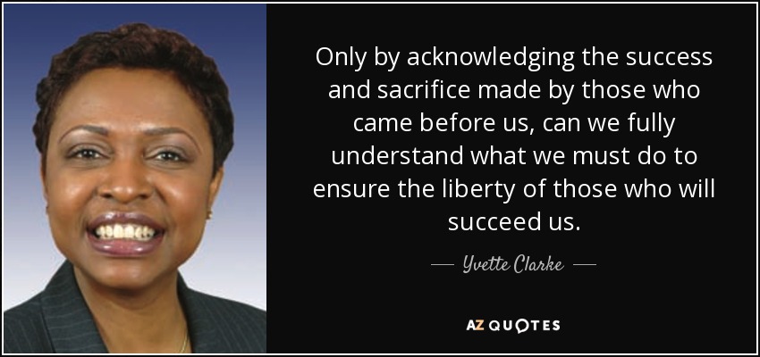 Only by acknowledging the success and sacrifice made by those who came before us, can we fully understand what we must do to ensure the liberty of those who will succeed us. - Yvette Clarke