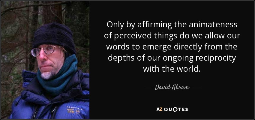 Only by affirming the animateness of perceived things do we allow our words to emerge directly from the depths of our ongoing reciprocity with the world. - David Abram