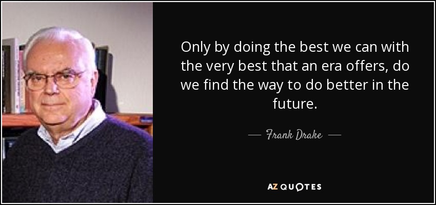 Only by doing the best we can with the very best that an era offers, do we find the way to do better in the future. - Frank Drake
