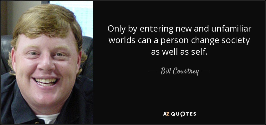 Only by entering new and unfamiliar worlds can a person change society as well as self. - Bill Courtney