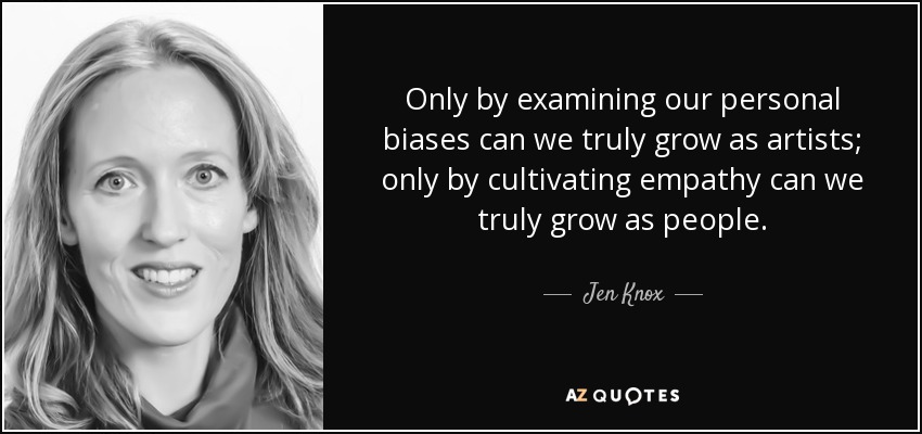 Only by examining our personal biases can we truly grow as artists; only by cultivating empathy can we truly grow as people. - Jen Knox