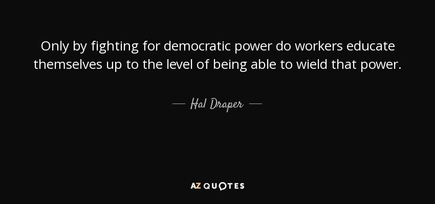 Only by fighting for democratic power do workers educate themselves up to the level of being able to wield that power. - Hal Draper