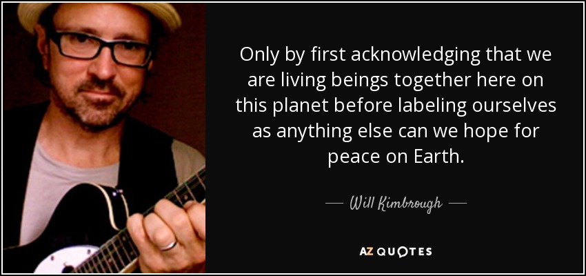 Only by first acknowledging that we are living beings together here on this planet before labeling ourselves as anything else can we hope for peace on Earth. - Will Kimbrough
