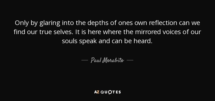 Only by glaring into the depths of ones own reflection can we find our true selves. It is here where the mirrored voices of our souls speak and can be heard. - Paul Morabito