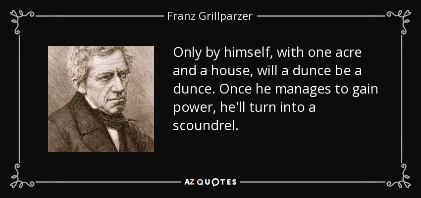 Only by himself, with one acre and a house, will a dunce be a dunce. Once he manages to gain power, he'll turn into a scoundrel. - Franz Grillparzer