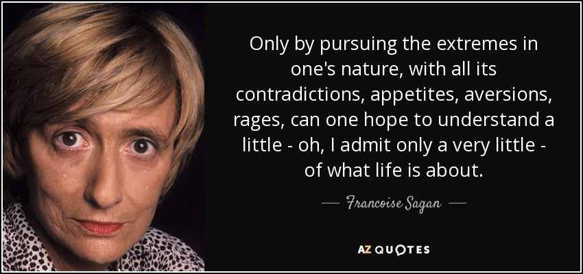 Only by pursuing the extremes in one's nature, with all its contradictions, appetites, aversions, rages, can one hope to understand a little - oh, I admit only a very little - of what life is about. - Francoise Sagan
