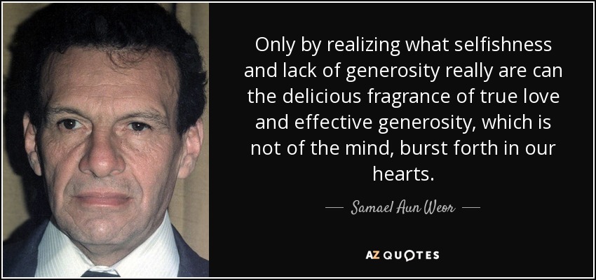 Only by realizing what selfishness and lack of generosity really are can the delicious fragrance of true love and effective generosity, which is not of the mind, burst forth in our hearts. - Samael Aun Weor