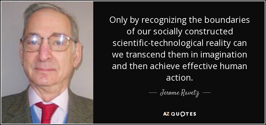 Only by recognizing the boundaries of our socially constructed scientific-technological reality can we transcend them in imagination and then achieve effective human action. - Jerome Ravetz