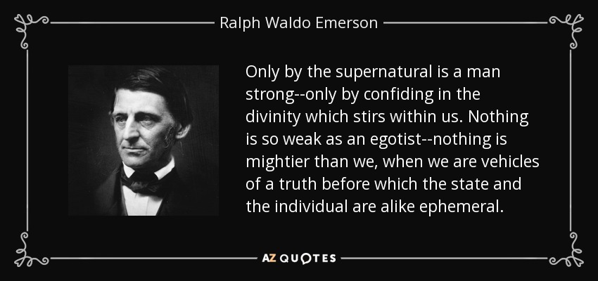 Only by the supernatural is a man strong--only by confiding in the divinity which stirs within us. Nothing is so weak as an egotist--nothing is mightier than we, when we are vehicles of a truth before which the state and the individual are alike ephemeral. - Ralph Waldo Emerson