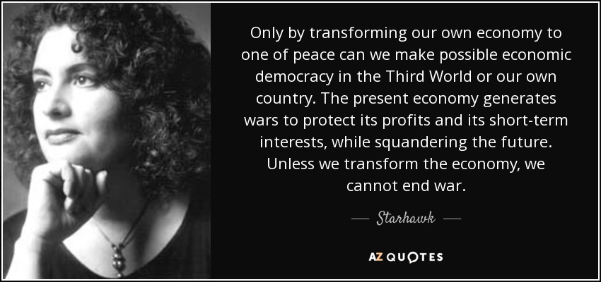 Only by transforming our own economy to one of peace can we make possible economic democracy in the Third World or our own country. The present economy generates wars to protect its profits and its short-term interests, while squandering the future. Unless we transform the economy, we cannot end war. - Starhawk