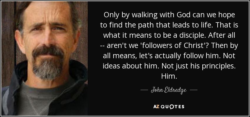 Only by walking with God can we hope to find the path that leads to life. That is what it means to be a disciple. After all -- aren't we 'followers of Christ'? Then by all means, let's actually follow him. Not ideas about him. Not just his principles. Him. - John Eldredge