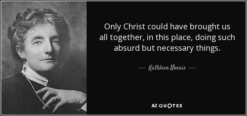 Only Christ could have brought us all together, in this place, doing such absurd but necessary things. - Kathleen Norris