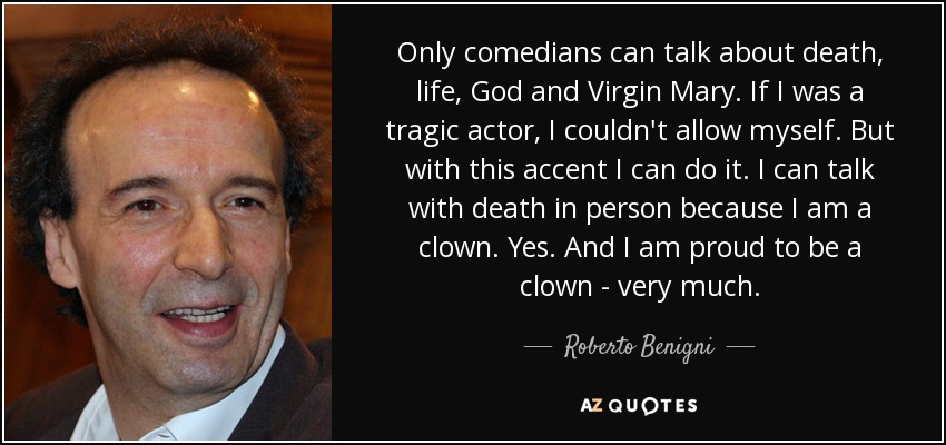 Only comedians can talk about death, life, God and Virgin Mary. If I was a tragic actor, I couldn't allow myself. But with this accent I can do it. I can talk with death in person because I am a clown. Yes. And I am proud to be a clown - very much. - Roberto Benigni