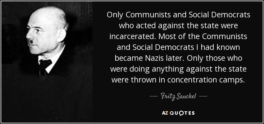 Only Communists and Social Democrats who acted against the state were incarcerated. Most of the Communists and Social Democrats I had known became Nazis later. Only those who were doing anything against the state were thrown in concentration camps. - Fritz Sauckel