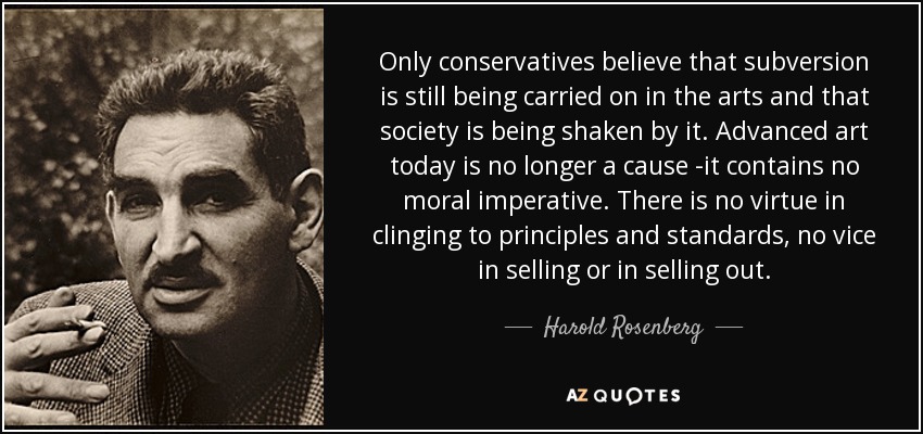 Only conservatives believe that subversion is still being carried on in the arts and that society is being shaken by it. Advanced art today is no longer a cause -it contains no moral imperative. There is no virtue in clinging to principles and standards, no vice in selling or in selling out. - Harold Rosenberg