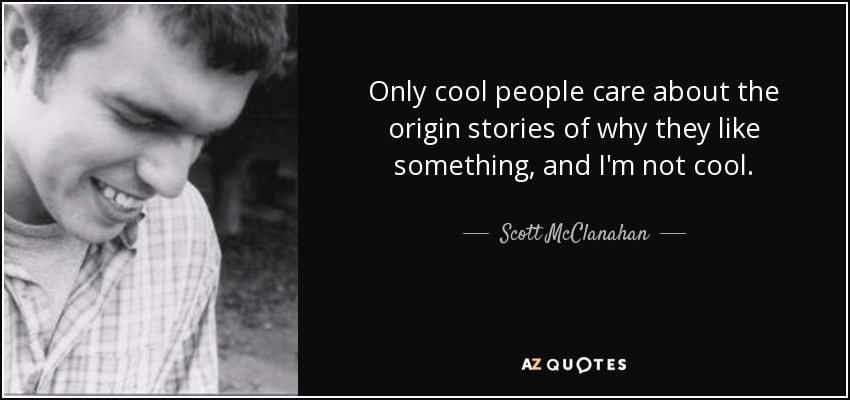 Only cool people care about the origin stories of why they like something, and I'm not cool. - Scott McClanahan