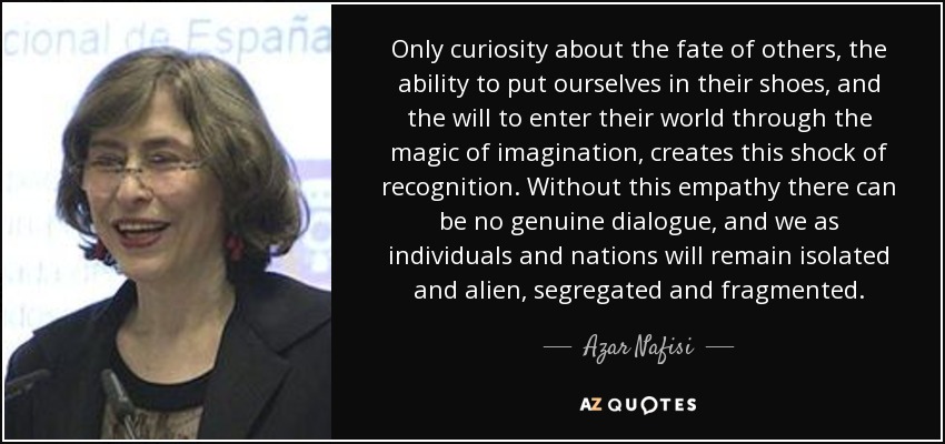 Only curiosity about the fate of others, the ability to put ourselves in their shoes, and the will to enter their world through the magic of imagination, creates this shock of recognition. Without this empathy there can be no genuine dialogue, and we as individuals and nations will remain isolated and alien, segregated and fragmented. - Azar Nafisi