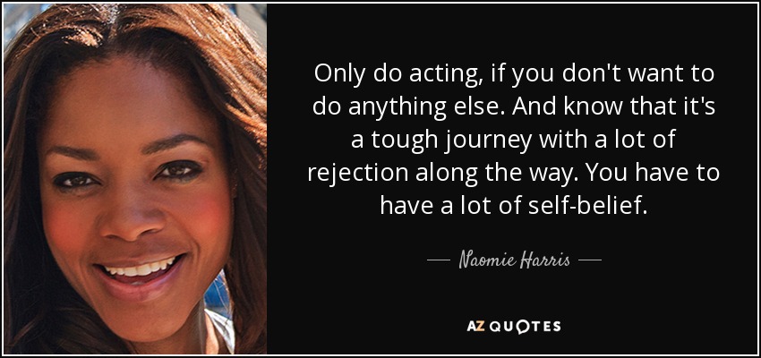 Only do acting, if you don't want to do anything else. And know that it's a tough journey with a lot of rejection along the way. You have to have a lot of self-belief. - Naomie Harris