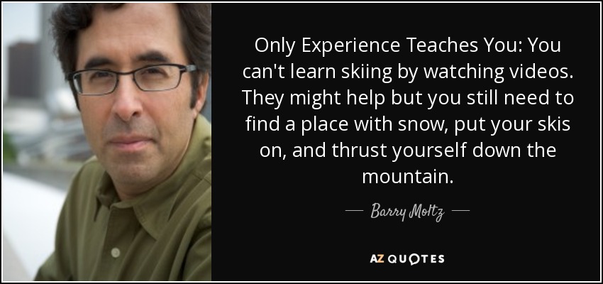 Only Experience Teaches You: You can't learn skiing by watching videos. They might help but you still need to find a place with snow, put your skis on, and thrust yourself down the mountain. - Barry Moltz