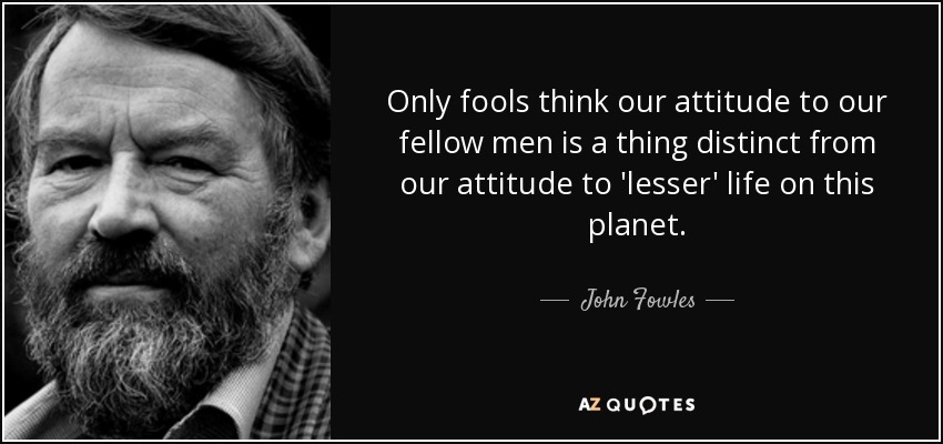 Only fools think our attitude to our fellow men is a thing distinct from our attitude to 'lesser' life on this planet. - John Fowles