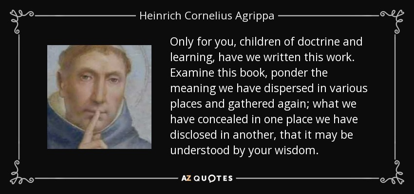 Only for you, children of doctrine and learning, have we written this work. Examine this book, ponder the meaning we have dispersed in various places and gathered again; what we have concealed in one place we have disclosed in another, that it may be understood by your wisdom. - Heinrich Cornelius Agrippa