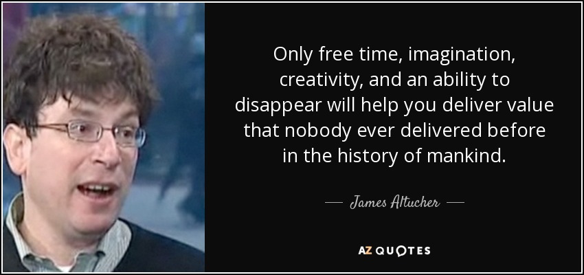 Only free time, imagination, creativity, and an ability to disappear will help you deliver value that nobody ever delivered before in the history of mankind. - James Altucher