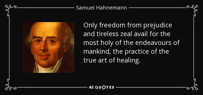 Only freedom from prejudice and tireless zeal avail for the most holy of the endeavours of mankind, the practice of the true art of healing. - Samuel Hahnemann