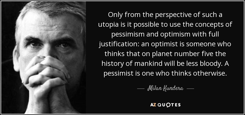 Only from the perspective of such a utopia is it possible to use the concepts of pessimism and optimism with full justification: an optimist is someone who thinks that on planet number five the history of mankind will be less bloody. A pessimist is one who thinks otherwise. - Milan Kundera