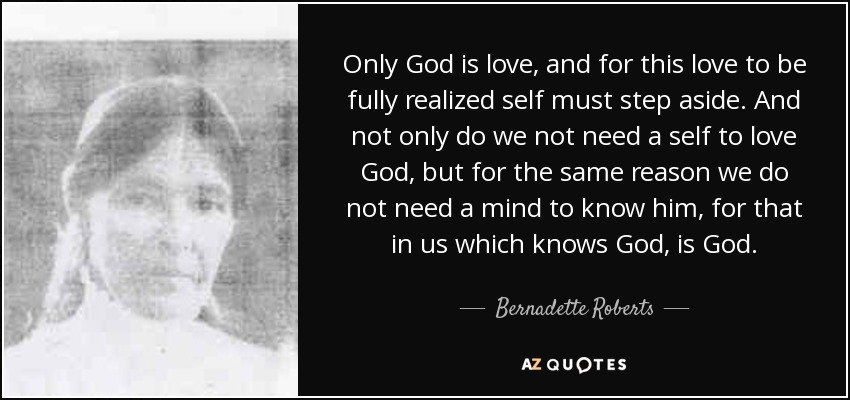 Only God is love, and for this love to be fully realized self must step aside. And not only do we not need a self to love God, but for the same reason we do not need a mind to know him, for that in us which knows God, is God. - Bernadette Roberts