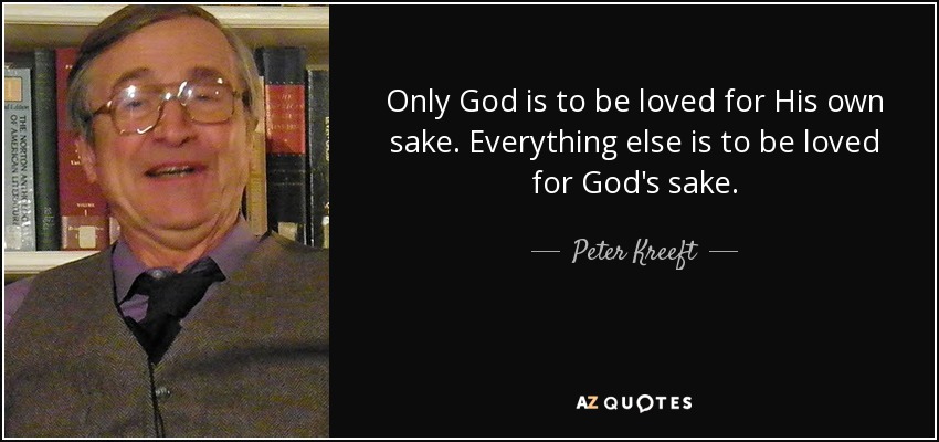 Only God is to be loved for His own sake. Everything else is to be loved for God's sake. - Peter Kreeft