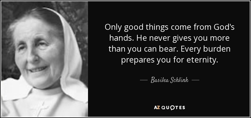 Only good things come from God's hands. He never gives you more than you can bear. Every burden prepares you for eternity. - Basilea Schlink