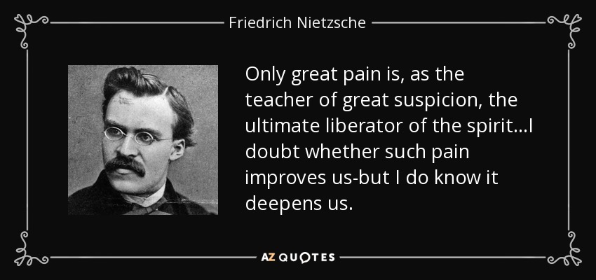 Only great pain is, as the teacher of great suspicion, the ultimate liberator of the spirit...I doubt whether such pain improves us-but I do know it deepens us. - Friedrich Nietzsche