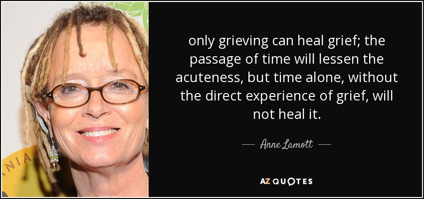 only grieving can heal grief; the passage of time will lessen the acuteness, but time alone, without the direct experience of grief, will not heal it. - Anne Lamott