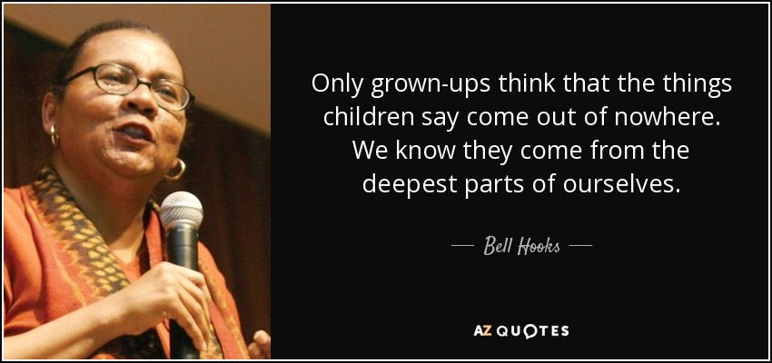 Only grown-ups think that the things children say come out of nowhere. We know they come from the deepest parts of ourselves. - Bell Hooks
