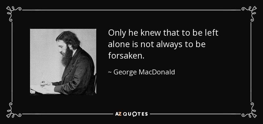 Only he knew that to be left alone is not always to be forsaken. - George MacDonald