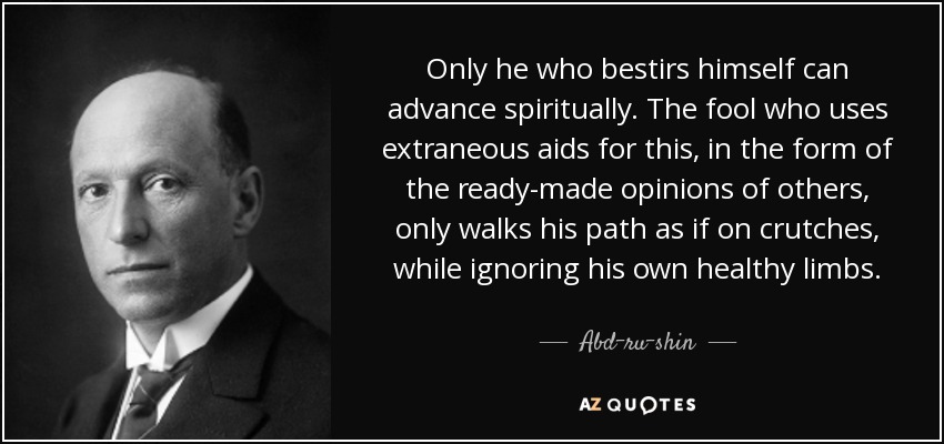 Only he who bestirs himself can advance spiritually. The fool who uses extraneous aids for this, in the form of the ready-made opinions of others, only walks his path as if on crutches, while ignoring his own healthy limbs. - Abd-ru-shin