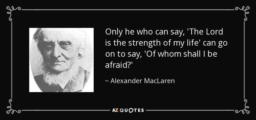 Only he who can say, 'The Lord is the strength of my life' can go on to say, 'Of whom shall I be afraid?' - Alexander MacLaren