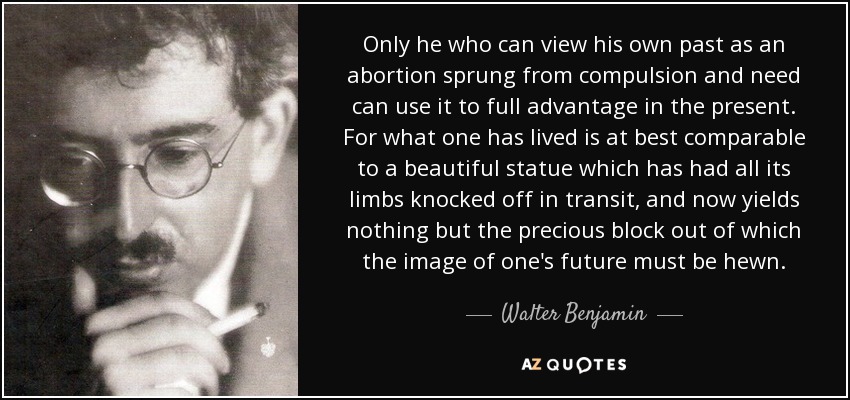 Only he who can view his own past as an abortion sprung from compulsion and need can use it to full advantage in the present. For what one has lived is at best comparable to a beautiful statue which has had all its limbs knocked off in transit, and now yields nothing but the precious block out of which the image of one's future must be hewn. - Walter Benjamin