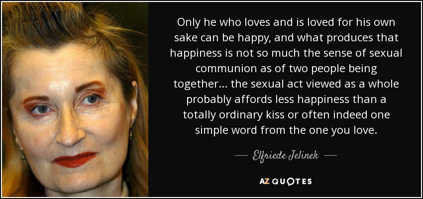 Only he who loves and is loved for his own sake can be happy, and what produces that happiness is not so much the sense of sexual communion as of two people being together ... the sexual act viewed as a whole probably affords less happiness than a totally ordinary kiss or often indeed one simple word from the one you love. - Elfriede Jelinek