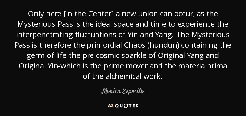 Only here [in the Center] a new union can occur, as the Mysterious Pass is the ideal space and time to experience the interpenetrating fluctuations of Yin and Yang. The Mysterious Pass is therefore the primordial Chaos (hundun) containing the germ of life-the pre-cosmic sparkle of Original Yang and Original Yin-which is the prime mover and the materia prima of the alchemical work. - Monica Esposito