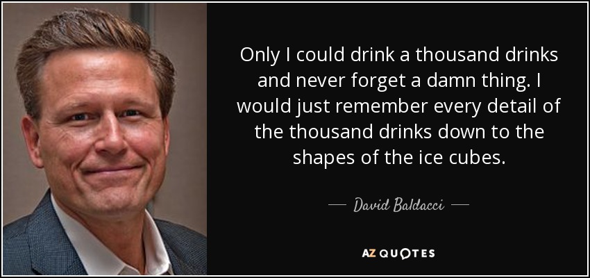 Only I could drink a thousand drinks and never forget a damn thing. I would just remember every detail of the thousand drinks down to the shapes of the ice cubes. - David Baldacci