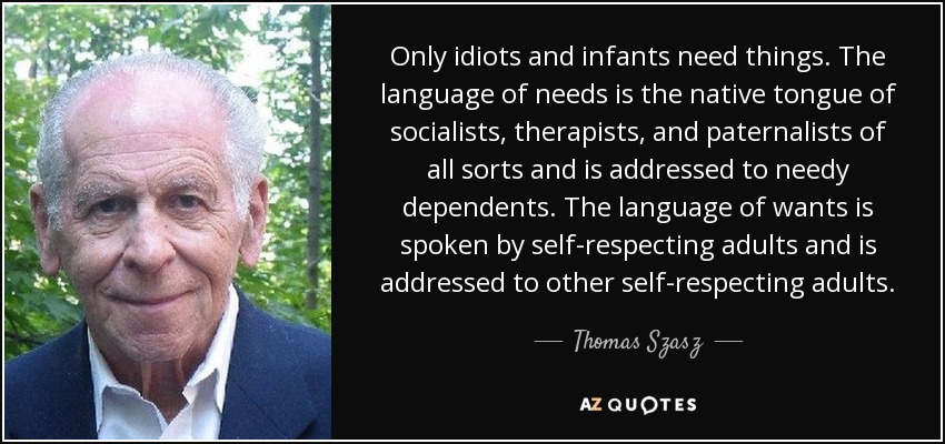 Only idiots and infants need things. The language of needs is the native tongue of socialists, therapists, and paternalists of all sorts and is addressed to needy dependents. The language of wants is spoken by self-respecting adults and is addressed to other self-respecting adults. - Thomas Szasz