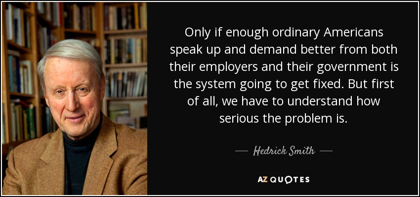 Only if enough ordinary Americans speak up and demand better from both their employers and their government is the system going to get fixed. But first of all, we have to understand how serious the problem is. - Hedrick Smith