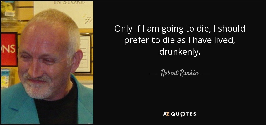 Only if I am going to die, I should prefer to die as I have lived, drunkenly. - Robert Rankin