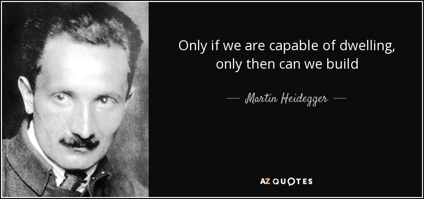 Only if we are capable of dwelling, only then can we build - Martin Heidegger