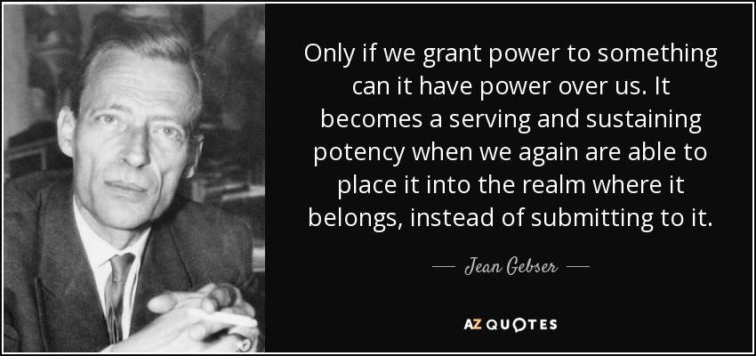 Only if we grant power to something can it have power over us. It becomes a serving and sustaining potency when we again are able to place it into the realm where it belongs, instead of submitting to it. - Jean Gebser