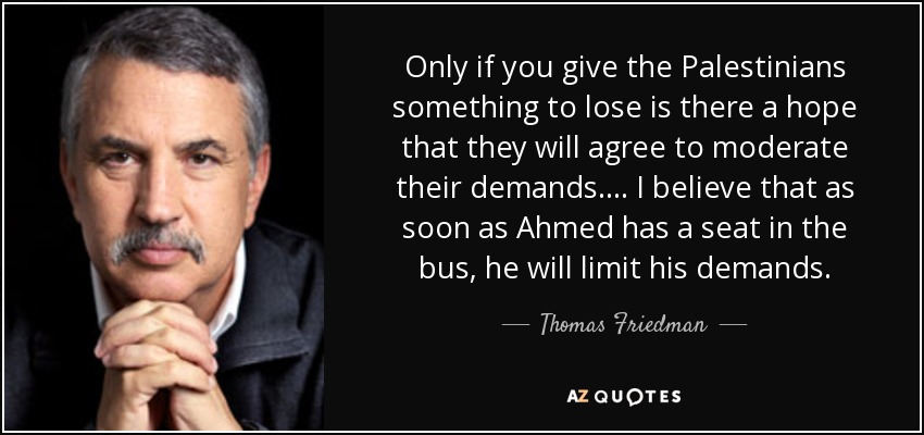 Only if you give the Palestinians something to lose is there a hope that they will agree to moderate their demands.... I believe that as soon as Ahmed has a seat in the bus, he will limit his demands. - Thomas Friedman