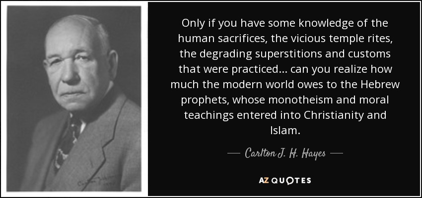 Only if you have some knowledge of the human sacrifices, the vicious temple rites, the degrading superstitions and customs that were practiced . . . can you realize how much the modern world owes to the Hebrew prophets, whose monotheism and moral teachings entered into Christianity and Islam. - Carlton J. H. Hayes